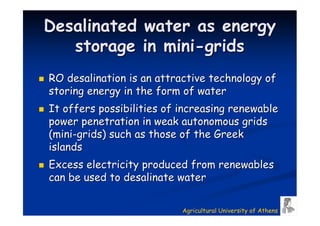 Desalinated        water as energy
   storage         in mini-grids
RO desalination is an attractive technology of
storing energy in the form of water
It offers possibilities of increasing renewable
power penetration in weak autonomous grids
(mini-grids) such as those of the Greek
islands
Excess electricity produced from renewables
can be used to desalinate water

                           Agricultural University of Athens
 