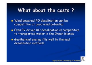 What about the costs ?

Wind powered RO desalination can be
competitive at good wind potential
Even PV driven RO desalination is competitive
to transported water in the Greek islands
Geothermal energy fits well to thermal
desalination methods




                          Agricultural University of Athens
 