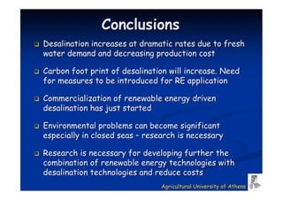 Conclusions
Desalination increases at dramatic rates due to fresh
water demand and decreasing production cost

Carbon foot print of desalination will increase. Need
for measures to be introduced for RE application

Commercialization of renewable energy driven
desalination has just started

Environmental problems can become significant
especially in closed seas – research is necessary

Research is necessary for developing further the
combination of renewable energy technologies with
desalination technologies and reduce costs
                                Agricultural University of Athens
 