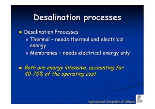 Desalination processes
Desalination Processes
  Thermal – needs thermal and electrical
  energy
  Membranes – needs electrical energy only

Both are energy intensive, accounting for
40-75% of the operating cost



                          Agricultural University of Athens
 