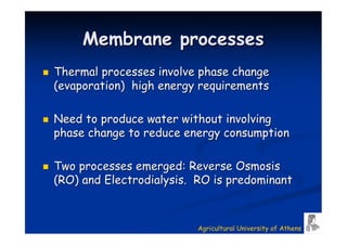 Membrane processes
Thermal processes involve phase change
(evaporation) high energy requirements

Need to produce water without involving
phase change to reduce energy consumption

Two processes emerged: Reverse Osmosis
(RO) and Electrodialysis. RO is predominant



                         Agricultural University of Athens
 
