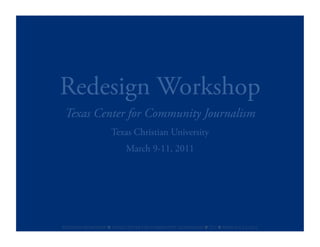 Redesign Workshop
 Texas Center for Community Journalism
                              Texas Christian University
                                       March 9-11, 2011




REDESIGN	
  WORKSHOP	
  	
  TEXAS	
  CENTER	
  FOR	
  COMMUNITY	
  JOURNALISM	
  	
  TCU	
  	
  MARCH	
  9-­‐11,2011	
  
 