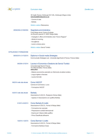 Curriculum vitae Zanella Lara
36 Castle Terrace, Edinburgh EH1 2EL, Edinburgh (Regno Unito)
www.ilcastellorestaurant.co.uk
- Commis di sala
- Barlady
Attività o settore Ristorazione
29/06/2004–01/08/2004 Segretaria amministrativa
Coop Barga servizi Turismo Ecologia
via Giovanni pascoli 37, 55051 Barga (Italia)
- Impiegata in ufficio amministrativo area "Ciocco Ragazzi"
- Attività di incoming
- Accoglienza
- Lavoro a tempo pieno
Attività o settore Servizi Turistici
ISTRUZIONE E FORMAZIONE
06/05/2015–31/10/2015 Diploma in Social media Strategies
Communicatio Strategies Lab - Università degli Studi di Firenze, Firenze (Italia)
09/2004–07/2014 Laurea in Economia e Gestione dei Servizi Turistici
Università degli Studi di Firenze
Via delle Pandette, Firenze (Italia)
www.unifi.it
- Materie economiche aziendali con riferimento al settore turistico
- Lingua inglese e francese
- Laurea triennale
06/2014–alla data attuale Corso HACCP
Camera di Commercio, Lucca
- Formazione HACCP
02/2013–alla data attuale Barlady
Associazione A.I.B.E.S., Rosignano Solvay (Italia)
- ingresso in Associazione con qualifica Barlady
01/2013–02/2013 Corso Barlady II Livello
Associazione A.I.B.E.S., Fornaci di Barga (Italia)
- Formazione bar avanzata
- Preparazione cocktail internazionali
- Esame per il rilascio della qualifica
- Prima Classificata all'esame
10/2010–12/2010 Corso Barman I Livello
Associazione A.I.B.E.S., Fornaci di Barga (Italia)
- Formazione Barlady di base
5/10/16 © Unione europea, 2002-2015 | http://europass.cedefop.europa.eu Pagina 3 / 5
 