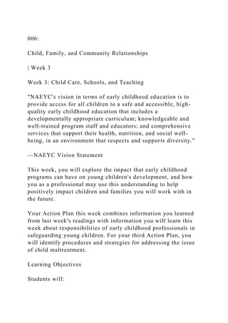 006:
Child, Family, and Community Relationships
| Week 3
Week 3: Child Care, Schools, and Teaching
"NAEYC's vision in terms of early childhood education is to
provide access for all children to a safe and accessible, high-
quality early childhood education that includes a
developmentally appropriate curriculum; knowledgeable and
well-trained program staff and educators; and comprehensive
services that support their health, nutrition, and social well-
being, in an environment that respects and supports diversity."
—NAEYC Vision Statement
This week, you will explore the impact that early childhood
programs can have on young children's development, and how
you as a professional may use this understanding to help
positively impact children and families you will work with in
the future.
Your Action Plan this week combines information you learned
from last week's readings with information you will learn this
week about responsibilities of early childhood professionals in
safeguarding young children. For your third Action Plan, you
will identify procedures and strategies for addressing the issue
of child maltreatment.
Learning Objectives
Students will:
 