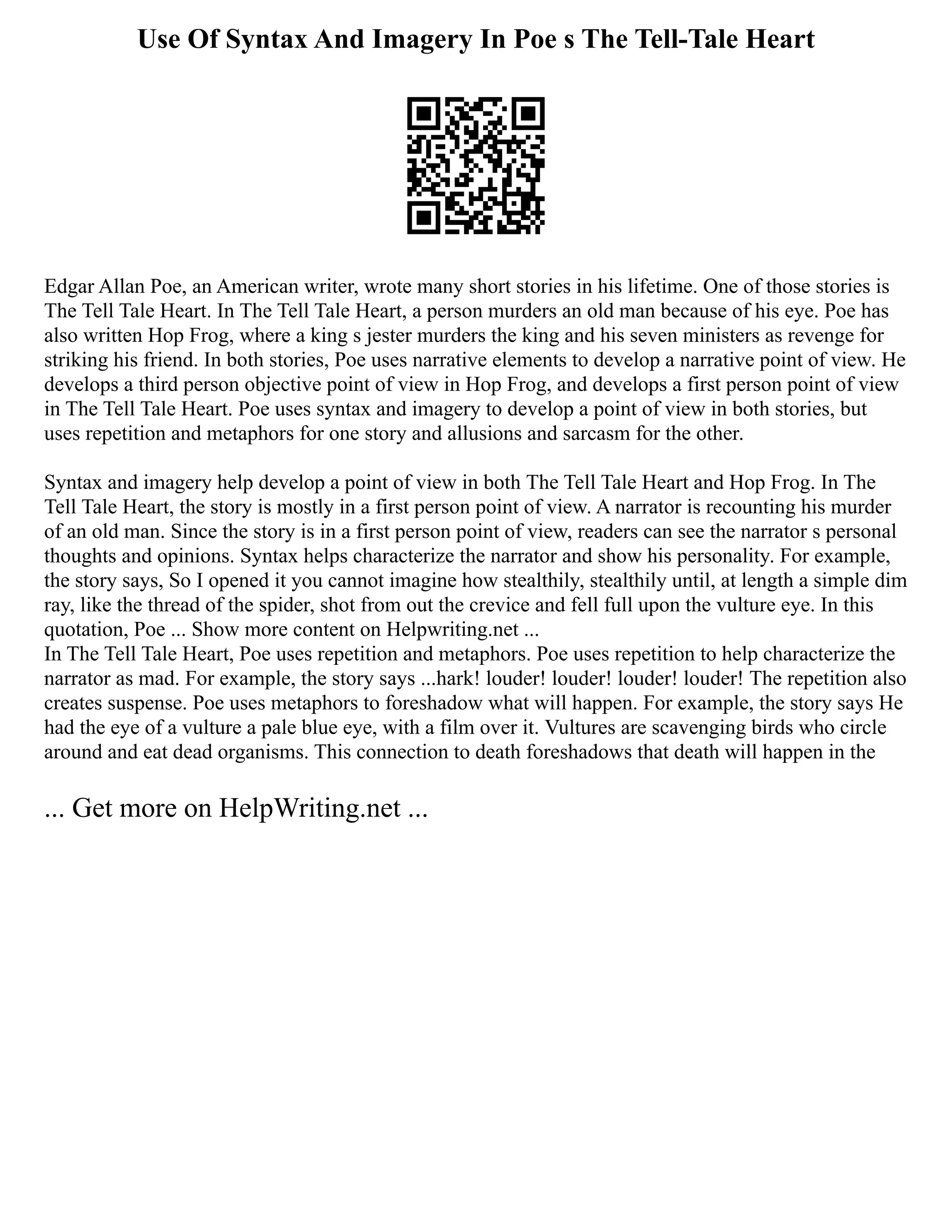 Use Of Syntax And Imagery In Poe s The Tell-Tale Heart
Edgar Allan Poe, an American writer, wrote many short stories in his lifetime. One of those stories is
The Tell Tale Heart. In The Tell Tale Heart, a person murders an old man because of his eye. Poe has
also written Hop Frog, where a king s jester murders the king and his seven ministers as revenge for
striking his friend. In both stories, Poe uses narrative elements to develop a narrative point of view. He
develops a third person objective point of view in Hop Frog, and develops a first person point of view
in The Tell Tale Heart. Poe uses syntax and imagery to develop a point of view in both stories, but
uses repetition and metaphors for one story and allusions and sarcasm for the other.
Syntax and imagery help develop a point of view in both The Tell Tale Heart and Hop Frog. In The
Tell Tale Heart, the story is mostly in a first person point of view. A narrator is recounting his murder
of an old man. Since the story is in a first person point of view, readers can see the narrator s personal
thoughts and opinions. Syntax helps characterize the narrator and show his personality. For example,
the story says, So I opened it you cannot imagine how stealthily, stealthily until, at length a simple dim
ray, like the thread of the spider, shot from out the crevice and fell full upon the vulture eye. In this
quotation, Poe ... Show more content on Helpwriting.net ...
In The Tell Tale Heart, Poe uses repetition and metaphors. Poe uses repetition to help characterize the
narrator as mad. For example, the story says ...hark! louder! louder! louder! louder! The repetition also
creates suspense. Poe uses metaphors to foreshadow what will happen. For example, the story says He
had the eye of a vulture a pale blue eye, with a film over it. Vultures are scavenging birds who circle
around and eat dead organisms. This connection to death foreshadows that death will happen in the
... Get more on HelpWriting.net ...
 