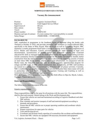 NORWEGIAN REFUGEE COUNCIL
VA, Logistics Assistant (Fleet) - Dawei Page 1 of 3
Vacancy Re-Announcement
Position: Logistics Assistant (Fleet)
Reports to: Field Support Service Officer
Supervision of: Drivers
Duty station: Dawei
Travel: 10%
Project number: MMFS1303
Duration and type of contract: Fix term contract for 1 year (possibility to extend)
Salary Range: 296000 MMK ~ 315000 MMK
BACKGROUND
NRC established its programme in the Southeast region of Myanmar along the border with
Thailand in October of 2010, and provides protection and assistance to conflict-affected IDPs,
specifically in the States of Mon, Kayah, Shan and Kayin as well as Tanintharyi Region. NRC
maintains a country programme based upon a concept of synergy across its Core Competencies of
ICLA, Shelter and Education. Current activities include the rapid issuance of legal civil
documentation, reconstruction of durable shelter and permanent schools, and vocational
education/life skills as managed from five field offices within the region. Cross-cutting activities
include community forestry/reforestation to account for the timber harvested for durable shelter
construction from the natural environment as well as advocacy for improving security of tenure
on land where NRC builds shelter, schools and related infrastructure. In conjunction with the
Shelter team, the Education team also runs an on-site carpentry apprenticeship program for
refugee and IDP youth, on NRC school construction sites. As a priority, all NRC staff members
are trained on a rolling basis in mainstreaming protection into all project activities. Currently,
NRC is mobilizing a geographic expansion of its activities to Kachin State where teams will work
in partnership with local NGOs on Camp Management Training and Coaching as well as
vocational education/life skills and legal assistance.
With the Country Office located in Yangon, NRC has field offices in Hpa-An, Myeik, Loikaw,
Taunggyi, Thaton and Dawei.
Duties and Responsibilities:
The following is a brief description of the role.
1. Ensure that vehicles are used and maintained according to Logistics Handbook and other
NRC policies
Generic responsibilities
These responsibilities shall be the same for all positions with the same title. The responsibilities
shall be short and essential. Details belong in the Work and Development plan.
2. Plan, schedule and monitor transport of staff and material/equipment according to
demands and procedures
3. Ensure that all NRC vehicles are in proper operating condition and coordinate vehicle
maintenance
4. Prepare requisitions for spare parts for vehicles
5. Train and develop drivers
6. Coordinate and facilitate timely reporting of eventualities like accidents and breakdowns
7. Secure that NRC vehicles are equipped with necessary documents and equipment
 
