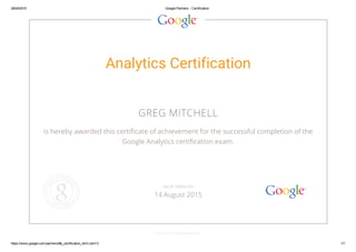 29/04/2015 Google Partners ­ Certification
https://www.google.com/partners/#p_certification_html;cert=3 1/1
Analytics Certification
GREG MITCHELL
is hereby awarded this certificate of achievement for the successful completion of the
Google Analytics certification exam.
GOOGLE.COM/PARTNERS
VALID THROUGH
14 August 2015
 