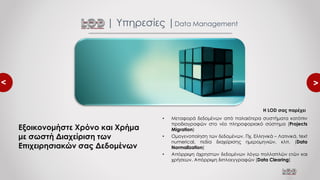 <
<
• Μεταφορά δεδομένων από παλαιότερα συστήματα κατόπιν
προδιαγραφών στο νέο πληροφοριακό σύστημα (Projects
Migration)
• Ομογενοποίηση των δεδομένων. Πχ. Ελληνικά – Λατινικά, text
numerical, πεδία διαχείρισης ημερομηνιών, κλπ. (Data
Normalization)
• Απόρριψη άχρηστων δεδομένων λόγω πολλαπλών ετών και
χρήσεων. Απόρριψη διπλοεγγραφών (Data Clearing)
| Υπηρεσίες |Data Management
Εξοικονομήστε Χρόνο και Χρήμα
με σωστή Διαχείριση των
Επιχειρησιακών σας Δεδομένων
Η LOD σας παρέχει
 