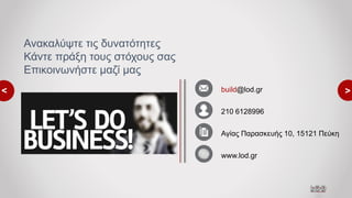 <
<build@lod.gr
210 6128996
Αγίας Παρασκευής 10, 15121 Πεύκη
www.lod.gr
Ανακαλύψτε τις δυνατότητες
Κάντε πράξη τους στόχους σας
Επικοινωνήστε μαζί μας
 