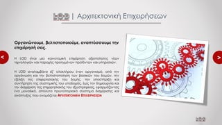 <
<
| Αρχιτεκτονική Επιχειρήσεων
Οργανώνουμε, βελτιστοποιούμε, αναπτύσσουμε την
επιχείρησή σας.
Η LOD είναι μια καινοτομική επιχείρηση αξιοποίησης νέων
τεχνολογιών και παροχής προηγμένων προϊόντων και υπηρεσιών.
Η LOD αναλαμβάνει εξ’ ολοκλήρου έναν οργανισμό, από την
οργάνωση και την βελτιστοποίηση των βασικών του δομών, την
εξέλιξη της επιχειρησιακής του δομής, την υποστήριξη και
συντήρηση της συστημικής του υποδομής, έως την δημιουργία και
την διαχείριση της επιχειρησιακής του εξωστρέφειας, εφαρμόζοντας
ένα μοναδικό, απόλυτα πρωτοποριακό σύστημα διαχείρισης και
ανάπτυξης που ονομάζεται ΑΡΧΙΤΕΚΤΟΝΙΚΗ ΕΠΙΧΕΙΡΗΣΕΩΝ
 