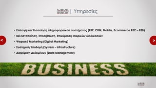 <
<
• Επιλογή και Υλοποίηση πληροφοριακού συστήματος (ERP, CRM, Mobile, Ecommerce B2C – B2B)
• Βελτιστοποίηση, Επαλήθευση, Επικύρωση εταιρικών διαδικασιών
• Ψηφιακό Marketing (Digital Marketing)
• Συστημική Υποδομή (System – Infrastructure)
• Διαχείριση Δεδομένων (Data Management)
| Υπηρεσίες
 