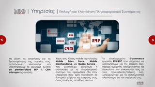 <
<
Το ολοκληρωμένο E-commerce
εργαλείο B2B/B2C που μπορούμε να
υλοποιήσουμε για την εταιρεία σας,
παρέχει αμέτρητη λειτουργικότητα και
διευκολύνει την επικοινωνία σας με
τους προμηθευτές/πελάτες σας,
λειτουργώντας ως το ανταγωνιστικό
πλεονέκτημα για την επιχείρησή σας.
| Υπηρεσίες |Επιλογή και Υλοποίηση Πληροφοριακού Συστήματος
Με βάση τις απαιτήσεις και τις
δραστηριότητες της εταιρείας σας,
προτείνουμε, υλοποιούμε και
υποστηρίζουμε το καλύτερο δυνατό
on premise/cloud ERP ή CRM
σύστημα της αγοράς.
Χάρη στις λύσεις mobile τεχνολογίας
Mobile Sales Force, Mobile
Merchandising, και Mobile Service -
που υλοποιούμε αυτόνομα ή
ενοποιούμε με το πληροφοριακό
σύστημα που εφαρμόζετε ήδη στην
επιχείρησή σας- έχετε πρόσβαση σε
δυναμικά τμήματα της εταιρείας σας,
όπως πωλήσεις, αποθήκη, service.
 