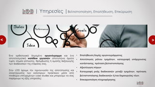 <
<
Ένα ορθολογικά δομημένο οργανόγραμμα και ένα
αποτελεσματικό workflow εργασιών αποτυπώνει άμεσα
τυχόν σημεία κόπωσης, θρόμβωσης ή ομαλής διεξαγωγής
των διαδικασιών της εταιρείας σας.
Στην LOD έχουμε την τεχνογνωσία της αποτύπωσης και
ολοκλήρωσης των καλύτερων πρακτικών μέσα από
πληθώρα επιτυχημένων case studies και μπορούμε να σας
παρέχουμε τις εξής υπηρεσίες:
| Υπηρεσίες |Βελτιστοποίηση, Επαλήθευση, Επικύρωση
• Επαλήθευση δομής οργανογράμματος
• Αποτύπωση ρόλου τμημάτων, καταγραφή υπάρχουσας
κατάστασης, πρόταση βελτιστοποίησης
• Αξιολόγηση πόρων
• Καταγραφή ροής διαδικασιών μεταξύ τμημάτων, πρόταση
βελτιστοποίησης διαδικασιών ή/και δημιουργίας νέων.
• Επικαιροποίηση πληροφόρησης
 