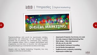 <
<
• Δημιουργία Εταιρικής Ταυτότητας στο web
• Σύνταξη εταιρικού Digital Marketing Plan
• Web design / Web development
• Off-site και On-site SEO
• Social Media Training & Consulting
• Social Media Management
• Συμβουλευτικές υπηρεσίες marketing
• Δημιουργία mobile app
| Υπηρεσίες |Digital Marketing
Παρακολουθούμε από κοντά τις τεχνολογικές εξελίξεις,
αξιολογούμε και επιλέγουμε τα πιο σύγχρονα online
εργαλεία για να χτίσουμε την υπόσταση μιας εταιρείας
στον ψηφιακό κόσμο, ώστε η εταιρική εξωστρέφεια μιας
επιχείρησης να είναι όσο το δυνατόν πιο ενδυναμωμένη
και εμπλουτισμένη με εναλλακτικά κανάλια ανάπτυξης.
Μερικές από τις Digital Marketing Υπηρεσίες που σας
παρέχει η LOD είναι οι ακόλουθες:
 