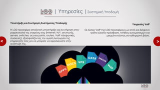 <
<
Υποστήριξη και Συντήρηση Συστήματος/Υποδομής
Η LOD προσφέρει αποδοτική υποστήριξη και συντήρηση στην
ραχοκοκαλιά της εταιρείας σας (Internet, Η/Υ, εκτυπωτές,
servers, switches, access points, routers, VoIP τηλεφωνικές
συσκευές), εξασφαλίζοντας την ομαλή λειτουργία της
επιχείρησής σας για να μπορείτε να αφοσιώνεστε στην
ανάπτυξή της.
| Υπηρεσίες |Συστημική Υποδομή
Υπηρεσίες VoIP
Οι λύσεις VoIP της LOD προσφέρουν με απλό και διάφανο
τρόπο εύκολη πρόσβαση, πλήθος αυτοματισμών και
μειωμένο κόστος σε καθημερινή βάση.
 