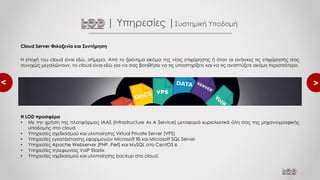 <
<
Cloud Server Φιλοξενία και Συντήρηση
Η εποχή του cloud είναι εδώ, σήμερα. Από το ξεκίνημα ακόμα της νέας επιχείρησης ή όταν οι ανάγκες τις επιχείρησής σας
συνεχώς μεγαλώνουν, το cloud είναι εδώ για να σας βοηθήσει να τις υποστηρίξετε και να τις αναπτύξετε ακόμη περισσότερο.
| Υπηρεσίες |Συστημική Υποδομή
Η LOD προσφέρει
• Με την χρήση της πλατφόρμας IAAS (Infrastructure As A Service) μεταφορά κυριολεκτικά όλη σας της μηχανογραφικής
υποδομής στο cloud.
• Υπηρεσίες σχεδιασμού και υλοποίησης Virtual Private Server (VPS)
• Υπηρεσίες εγκατάστασης εφαρμογών Microsoft IIS και Microsoft SQL Server
• Υπηρεσίες Apache Webserver (PHP, Perl) και MySQL στο CentOS 6
• Υπηρεσίες τηλεφωνίας VoIP Elastix
• Υπηρεσίες σχεδιασμού και υλοποίησης backup στο cloud.
 