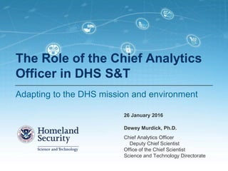 Chief Analytics Officer
Deputy Chief Scientist
Office of the Chief Scientist
Science and Technology Directorate
The Role of the Chief Analytics
Officer in DHS S&T
Adapting to the DHS mission and environment
26 January 2016
Dewey Murdick, Ph.D.
 