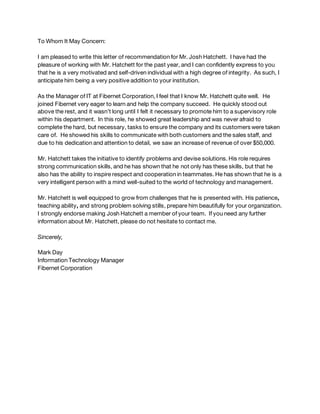 To Whom It May Concern:
I am pleased to write this letter of recommendation for Mr. Josh Hatchett. I have had the
pleasure of working with Mr. Hatchett for the past year, and I can confidently express to you
that he is a very motivated and self-driven individual with a high degree of integrity. As such, I
anticipate him being a very positive addition to your institution.
As the Manager of IT at Fibernet Corporation, I feel that I know Mr. Hatchett quite well. He
joined Fibernet very eager to learn and help the company succeed. He quickly stood out
above the rest, and it wasn’t long until I felt it necessary to promote him to a supervisory role
within his department. In this role, he showed great leadership and was never afraid to
complete the hard, but necessary, tasks to ensure the company and its customers were taken
care of. He showed his skills to communicate with both customers and the sales staff, and
due to his dedication and attention to detail, we saw an increase of revenue of over $50,000.
Mr. Hatchett takes the initiative to identify problems and devise solutions. His role requires
strong communication skills, and he has shown that he not only has these skills, but that he
also has the ability to inspire respect and cooperation in teammates. He has shown that he is a
very intelligent person with a mind well-suited to the world of technology and management.
Mr. Hatchett is well equipped to grow from challenges that he is presented with. His patience,
teaching ability, and strong problem solving stills, prepare him beautifully for your organization.
I strongly endorse making Josh Hatchett a member of your team. If you need any further
information about Mr. Hatchett, please do not hesitate to contact me.
Sincerely,
Mark Day
Information Technology Manager
Fibernet Corporation
 