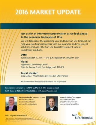 2016 MARKET UPDATE
Life’s brighter under the sun
*Mutual funds offered by Sun Life Financial Investment Services (Canada) Inc.
Sun Life Assurance Company of Canada is a member of the Sun Life Financial group of companies.
© Sun Life Assurance Company of Canada, 2016.
Join us for an informative presentation as we look ahead
to the economic landscape of 2016.
We will talk about the upcoming year and how Sun Life Financial can
help you gain ﬁnancial success with our insurance and investment
solutions, including the Sun Life Global Investment suite of
investment products.
Date:
Tuesday, March 15, 2016 • 6:45 p.m. registration, 7:00 p.m. start
Place:
Inglewood Community Centre
1740 - 24 Avenue South East, Calgary, AB T2G 1P9
Guest speaker:
Greg McRae - Wealth Sales Director, Sun Life Financial
An assortment of cheese and refreshments will be provided.
Benjamin Banks*
B.A.(Poli) B.A.Comm
403-231-8600 ext 2233
ben.banks@sunlife.com
www.sunlife.ca/ben.banks
James G. Bilcox*
CFP®
FMA PFP
403-231-8600 ext 2215
james.bilcox@sunlife.com
www.sunlife.ca/james.bilcox
For more information or to RSVP by March 9, 2016 please contact:
Ruth Banks at 403-231-8600 ext 2302 or ruth.banks@sunlife.com
 