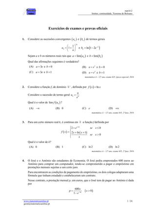 matA12
limites, continuidade, Teorema de Bolzano
www.matematicaonline.pt
geral@matematicaonline.pt
1 / 24
Exercícios de exames e provas oficiais
1. Considere as sucessões convergentes  na e  nb de termos gerais
3
1
1
n
na
n
 
  
 
e  ln 1 2 n
nb e
 
Sejam a e b os números reais tais que  lim na a e  lim nb b
Qual das afirmações seguintes é verdadeira?
(A) 3a e e 0b  (B) 3
a e e 0b 
(C) 3a e e 1b  (D) 3
a e e 1b 
matemática A – 12º ano, exame 635, época especial, 2016
2. Considere a função f, de domínio 
, definida por   lnf x x
Considere a sucessão de termo geral n n
n
u
e

Qual é o valor de  lim nf u ?
(A)  (B) 0 (C) e (D) 
matemática A – 12º ano, exame 635, 2ª fase, 2016
3. Para um certo número real k, é contínua em a função f definida por
   
2 0
2 ln 1
0
x k
e se x
f x x x
se x
x

  

   


Qual é o valor de k?
(A) 0 (B) 1 (C) ln 2 (D) ln 2
matemática A – 12º ano, exame 635, 2ª fase, 2016
4. O José e o António são estudantes de Economia. O José pediu emprestados 600 euros ao
António para comprar um computador, tendo-se comprometido a pagar o empréstimo em
prestações mensais sujeitas a um certo juro.
Para encontrarem as condições de pagamento do empréstimo, os dois colegas adaptaram uma
fórmula que tinham estudado e estabeleceram um contrato.
Nesse contrato, a prestação mensal p, em euros, que o José tem de pagar ao António é dada
por
 
600
0
1 nx
x
p x
e
 

 