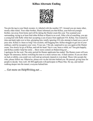 Killua Alternate Ending
You pin the tag to your black sweater, it s labeled with the number 357. Around you are many other,
mostly older males. Your older brother, Illumi informed you that Killua, your beloved younger
brother, ran away from home and will be taking the Hunter exam this year. You scanned your
surrounding, trying to at least find either Killua or Illumi to no avail. After a bit of searching, you spy
a young kid with fluffy white hair accepting a can of juice from applicant #16. Killua. You wasted no
time and dash right over to him, glomping him, totally ignoring #16 who attempt to hand you a can of
juice also. Killua it s been so long! You exclaim, still hugging him. Killua struggle to get out of your
embrace, until he recognize your voice. N nee san..? He ask, surprised to see you again at the Hunter
exam. You slowly let go of Killua, and rub his head. Yep it s me, been a while, ne? You grin happily,
and Killua couldn t help but smile ... Show more content on Helpwriting.net ...
I apologize for the wait. The entry period for Hunter applicants has ended. The Hunter exam will now
begin! He announce, before switching his tone to a more serious one. A final caution. If you are short
on luck or ability, you could very well end up seriously injured or even dead. Those who accepts the
risks, please follow me. Otherwise, please exit via the elevator behind you. He paused, giving time for
people to decide. Very well. All 404 applicants will participate in Phase One. He say, and started
walking deeper into the tunnel, everyone behind him
... Get more on HelpWriting.net ...
 