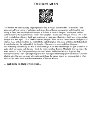 The Modern Art Era
The Modern Art Era is a pretty large expanse of time. It ranges from the 1860 s to the 1960 s and
presents itself in a variety of techniques and styles. I myself am a photographer so I thought it was
fitting to focus on something I am interested in. I chose to research Imogen Cunningham and her
contributions to the modern era as a female photographer. I mainly chose Imogen because a lot of her
work reminded me of things that I want to attempt to create as well as things that I have photographed.
Imogen was born April 12th of 1883 in Portland, Oregon. When she was almost done with high school
she had made up her mind that she wanted to be a photographer. She ended up telling her father about
it just shortly after she had decided. He thought ... Show more content on Helpwriting.net ...
She worked up until the day she died in 1976 at the age of 93. She often thought the goal of life was to
get a lot of work done each day and I think she believe she had done so (Mitchell). She was one of the
main members in the F/64 group along with Ansel Adams and Edward Weston. Together they
managed to create a new style of photography that went against the then popular aesthetics of pictorial
photography. She was a woman who made sure to keep the human side of her photographs it is often
said that her nudes seem more human than that of Edward Weston
... Get more on HelpWriting.net ...
 