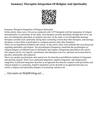Summary Therapists Integration Of Religion And Spirituality
Summary Therapists Integration of Religion Spirituality
In this article, there were a 26 survey conducted with 5,579 therapists with the integration of religion
and spirituality in counseling. In the study, most therapist consider spirituality through their lives, but
does not infrequently participate in religious activities. In the study, it was founded that marriage
therapists consider more spirituality during their counseling session than other therapists, and marriage
therapists is more likely to participate in a religious practice than other therapists.
There was no hypothesis founded in this article. In this article, there were methods that were discussed
regarding spirituality and religion. The psychologists Paragmena, stated that the psychologists of
religion disagree on different types of spirituality and religion. Paragemena described in this article
that religion can be very logistic, sacramental, and ideologist, however, spiritual can be described as
peculiar, sentimental, and empirical.
There was another psychologists who named was Tan that discussed different methods of integrated
and spiritual religion. There were explicated integration, implicit integration, and intrapersonal
integration. Explicated integration describe as an approach that directly compacts with spirituality and
religion disputes in counseling. Implicit integration can be describe as an approach that does not
recruit a religious and spirituality disputes in counseling, and does not
... Get more on HelpWriting.net ...
 