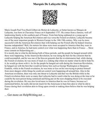 Marquis De Lafayette Dbq
Marie Joseph Paul Yves Roch Gilbert du Motier de Lafayette, or better known as Marquis de
Lafayette, was born in Chavaniac France on 6 September 1757. He comes from a famous, well off
landowning family in the southern part of France. From him being orphaned at a young age to
Lafayette helping the American Revolution and vice versa the French revolution, Lafayette became
one of the most important people in Western Europe in the 18th 19th century. Why was he more
successful with the American Revolution than with helping out the French after he helped America
become independent? Well, for starters his ideas were more accepted in America than they were in
France, and in America, he had more control over what was happening there than in France. ... Show
more content on Helpwriting.net ...
It is mostly due to what he did during both of these periods, and the people he hanged around while
these were happening. In the American Revolution, he was doing the best for the colonists that he
could accomplish, and he was one of the bravest generals that the revolutionaries had, while during
the French revolution, he was more of stuck in a sinking ship where no matter what he did to help fix
it, he would go down with it. As for the people he hanged out with during the American Revolution,
he hanged out with the best that would not betray him such as George Washington or Benjamin
Franklin, while in the French revolution, he was more or less on his own trying to protect himself
from more dangers while things he could not control were happening all around him. Also in the
American revolution, there was only one threat to Lafayette and that was the British while in the
French revolution there were so many that Lafayette had to watch what he was doing at the time or he
could be the next person being sentenced and being put on the next chopping block to be executed
during the revolution. He was also loved more in America than he was in France, because as I
mentioned before, he really did not do much for the Americans to hate him akin to what he did in
France during their revolution akin to firing upon crowds or making them believe that he was helping
their
... Get more on HelpWriting.net ...
 