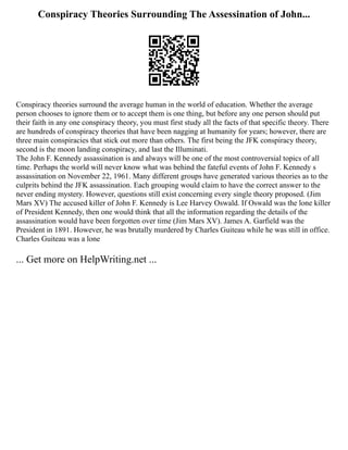 Conspiracy Theories Surrounding The Assessination of John...
Conspiracy theories surround the average human in the world of education. Whether the average
person chooses to ignore them or to accept them is one thing, but before any one person should put
their faith in any one conspiracy theory, you must first study all the facts of that specific theory. There
are hundreds of conspiracy theories that have been nagging at humanity for years; however, there are
three main conspiracies that stick out more than others. The first being the JFK conspiracy theory,
second is the moon landing conspiracy, and last the Illuminati.
The John F. Kennedy assassination is and always will be one of the most controversial topics of all
time. Perhaps the world will never know what was behind the fateful events of John F. Kennedy s
assassination on November 22, 1961. Many different groups have generated various theories as to the
culprits behind the JFK assassination. Each grouping would claim to have the correct answer to the
never ending mystery. However, questions still exist concerning every single theory proposed. (Jim
Mars XV) The accused killer of John F. Kennedy is Lee Harvey Oswald. If Oswald was the lone killer
of President Kennedy, then one would think that all the information regarding the details of the
assassination would have been forgotten over time (Jim Mars XV). James A. Garfield was the
President in 1891. However, he was brutally murdered by Charles Guiteau while he was still in office.
Charles Guiteau was a lone
... Get more on HelpWriting.net ...
 
