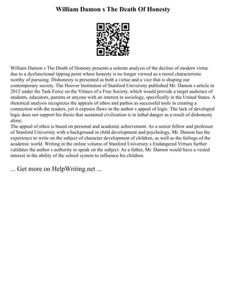 William Damon s The Death Of Honesty
William Damon s The Death of Honesty presents a solemn analysis of the decline of modern virtue
due to a dysfunctional tipping point where honesty is no longer viewed as a moral characteristic
worthy of pursuing. Dishonesty is presented as both a virtue and a vice that is shaping our
contemporary society. The Hoover Institution of Stanford University published Mr. Damon s article in
2012 under the Task Force on the Virtues of a Free Society, which would provide a target audience of
students, educators, parents or anyone with an interest in sociology, specifically in the United States. A
rhetorical analysis recognizes the appeals of ethos and pathos as successful tools in creating a
connection with the readers, yet it exposes flaws in the author s appeal of logic. The lack of developed
logic does not support his thesis that sustained civilization is in lethal danger as a result of dishonesty
alone.
The appeal of ethos is based on personal and academic achievement. As a senior fellow and professor
of Stanford University with a background in child development and psychology, Mr. Damon has the
experience to write on the subject of character development of children, as well as the failings of the
academic world. Writing in the online volume of Stanford University s Endangered Virtues further
validates the author s authority to speak on the subject. As a father, Mr. Damon would have a vested
interest in the ability of the school system to influence his children.
... Get more on HelpWriting.net ...
 