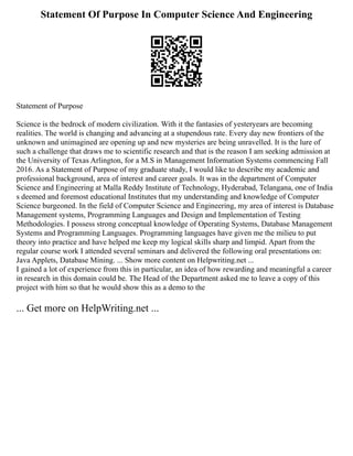 Statement Of Purpose In Computer Science And Engineering
Statement of Purpose
Science is the bedrock of modern civilization. With it the fantasies of yesteryears are becoming
realities. The world is changing and advancing at a stupendous rate. Every day new frontiers of the
unknown and unimagined are opening up and new mysteries are being unravelled. It is the lure of
such a challenge that draws me to scientific research and that is the reason I am seeking admission at
the University of Texas Arlington, for a M.S in Management Information Systems commencing Fall
2016. As a Statement of Purpose of my graduate study, I would like to describe my academic and
professional background, area of interest and career goals. It was in the department of Computer
Science and Engineering at Malla Reddy Institute of Technology, Hyderabad, Telangana, one of India
s deemed and foremost educational Institutes that my understanding and knowledge of Computer
Science burgeoned. In the field of Computer Science and Engineering, my area of interest is Database
Management systems, Programming Languages and Design and Implementation of Testing
Methodologies. I possess strong conceptual knowledge of Operating Systems, Database Management
Systems and Programming Languages. Programming languages have given me the milieu to put
theory into practice and have helped me keep my logical skills sharp and limpid. Apart from the
regular course work I attended several seminars and delivered the following oral presentations on:
Java Applets, Database Mining. ... Show more content on Helpwriting.net ...
I gained a lot of experience from this in particular, an idea of how rewarding and meaningful a career
in research in this domain could be. The Head of the Department asked me to leave a copy of this
project with him so that he would show this as a demo to the
... Get more on HelpWriting.net ...
 