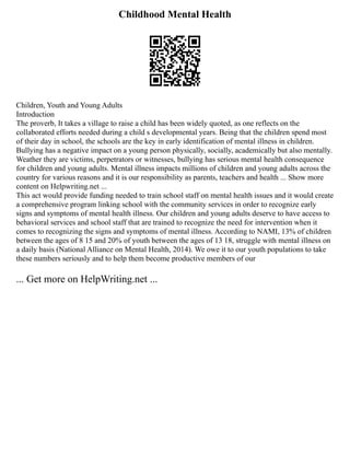 Childhood Mental Health
Children, Youth and Young Adults
Introduction
The proverb, It takes a village to raise a child has been widely quoted, as one reflects on the
collaborated efforts needed during a child s developmental years. Being that the children spend most
of their day in school, the schools are the key in early identification of mental illness in children.
Bullying has a negative impact on a young person physically, socially, academically but also mentally.
Weather they are victims, perpetrators or witnesses, bullying has serious mental health consequence
for children and young adults. Mental illness impacts millions of children and young adults across the
country for various reasons and it is our responsibility as parents, teachers and health ... Show more
content on Helpwriting.net ...
This act would provide funding needed to train school staff on mental health issues and it would create
a comprehensive program linking school with the community services in order to recognize early
signs and symptoms of mental health illness. Our children and young adults deserve to have access to
behavioral services and school staff that are trained to recognize the need for intervention when it
comes to recognizing the signs and symptoms of mental illness. According to NAMI, 13% of children
between the ages of 8 15 and 20% of youth between the ages of 13 18, struggle with mental illness on
a daily basis (National Alliance on Mental Health, 2014). We owe it to our youth populations to take
these numbers seriously and to help them become productive members of our
... Get more on HelpWriting.net ...
 