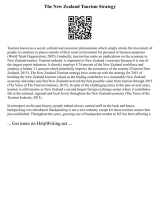 The New Zealand Tourism Strategy
Tourism known as a social, cultural and economic phenomenon which simply entails the movement of
people to countries or places outside of their usual environment for personal or business purposes
(World Trade Organization, 2007). Gradually, tourism has make an implications on the economy to
New Zealand market. Tourism industry is important to New Zealand s economy because it is one of
the largest export industries. It directly employs 4.74 percent of the New Zealand workforce and
employs a further 3.1 percent which potentially improve the economies of the country (Tourism New
Zealand, 2015). The New Zealand Tourism strategy have come up with the strategy for 2015 of
building the New Zealand tourism valued as the leading contributor to a sustainable New Zealand
economy and make sure that New Zealand received the best possible value from tourism through 2015
(The Voice of The Tourism Industry, 2015). In spite of the challenging times in the past several years,
tourism is still remains as New Zealand s second largest foreign exchange earner where it contributes
felt at the national, regional and local levels throughout the New Zealand economy (The Voice of the
Tourism Industry, 2015).
In retrospect on the past history, people indeed always carried stuff on the back and hence,
backpacking was introduced. Backpacking is not a new industry except for those tourism sectors that
just established. Throughout the years, growing size of backpacker market to NZ has been affecting a
... Get more on HelpWriting.net ...
 