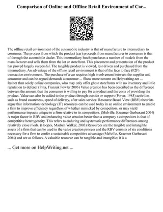 Comparison of Online and Offline Retail Environment of Car...
The offline retail environment of the automobile industry is that of manufacture to intermediary to
consumer. The process from which the product (car) proceeds from manufacturer to consumer is that
of through the automobile dealer. This intermediary batch purchases a number of models from the
manufacturer and sells them from the lot or storefront. This placement and presentation of the product
has proved largely successful. The tangible product is viewed, test driven and purchased from the
intermediary. An advantage of the offline retail environment is that of the face to face (F2F)
transaction environment. The purchase of a car requires high involvement between the supplier and
consumer and can be argued demands a customer ... Show more content on Helpwriting.net ...
Rather than solely online companies, who may only offer ghost storefronts with no inventory and little
reputation to defend. (Pitta, Franzak Fowler 2006) Value creation has been described as the difference
between the amount that the consumer is willing to pay for a product and the costs of providing the
product. Value can also be added to the product through outside or support (Porter, 1985) activities
such as brand awareness, speed of delivery, after sales service. Resource Based View (RBV) theorists
argue that information technology (IT) resources can be used today in an online environment to enable
a firm to improve efficiency regardless of whether mimicked by competitors, or may yield
performance impacts unique to a firm relative to its competitors. (Melville, Kraemer Gurbaxani 2004)
A major factor in RBV and enhancing value creation better than a company s competitors is that of
competitive heterogeneity. This refers to enduring and systematic performance differences among
relatively close rivals. (Hoopes, Madsen Walker, 2003) Resources are the tangible and intangible
assets of a firm that can be used in the value creation process and the RBV consists of six conditions
necessary for a firm to confer a sustainable competitive advantage (Melville, Kraemer Gurbaxani
2004) and are as follows. A valuable resource can be tangible and intangible; it is a
... Get more on HelpWriting.net ...
 