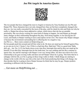 Joe Pitt Angels In America Quotes
The two people that have changed the most in Angels in America by Tony Kushner are Joe Pitt and
Harper Pitt. These characters have not only changed how they act but have completely changed who
they are. Joe was really concealed for the most of the play, until he sheds his skin and finds out who he
really is. Harper has always been addicted to valium, which shows that she has an unstable
personality. She was always waiting for some kind of change to happen. Joe and Harper go through
many changes in their relationship throughout the play, from being together, to Joe leaving her for
Louis, and finally to Harper wanting to leave and explore on her own. The reason why Harper changes
is because the environment surrounding her is effecting her in a negative way.
Joe Pitt is a ... Show more content on Helpwriting.net ...
He lets people push him around and tell him what to do. He does not stand up for himself against Roy,
as we can see in Act 1 Scene 2, Joe: If this is a bad time Roy: Bad time? This is a good time! Baby
doll, get... Joe: No, I (12) Joe backs down every time Roy interrupts him and he does not stand up for
himself. Even after Roy interrupts him for the tenth time, Joe says nothing and lets Roy continue to
ignore him. Joe and his marriage with Harper is not very strong either. Joe does not want to be in his
relationship so he goes on long walks and does not tell Harper where he is going. This hints that he is
unhappy with his life, as if he is going on these longs walks to think. I think things are starting to
change in the world. (26) Joe says this at the start of the book predicting that things will change. Joe
then decides that he is going to leave Harper because he think that he may be gay. Harper predicts
something is different with Joe because
... Get more on HelpWriting.net ...
 