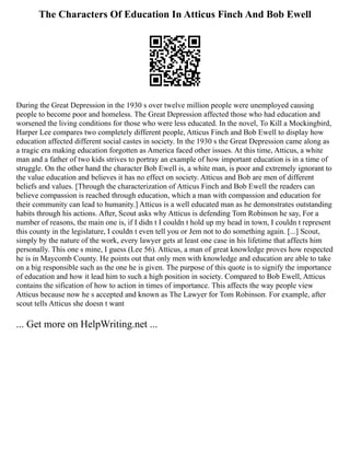 The Characters Of Education In Atticus Finch And Bob Ewell
During the Great Depression in the 1930 s over twelve million people were unemployed causing
people to become poor and homeless. The Great Depression affected those who had education and
worsened the living conditions for those who were less educated. In the novel, To Kill a Mockingbird,
Harper Lee compares two completely different people, Atticus Finch and Bob Ewell to display how
education affected different social castes in society. In the 1930 s the Great Depression came along as
a tragic era making education forgotten as America faced other issues. At this time, Atticus, a white
man and a father of two kids strives to portray an example of how important education is in a time of
struggle. On the other hand the character Bob Ewell is, a white man, is poor and extremely ignorant to
the value education and believes it has no effect on society. Atticus and Bob are men of different
beliefs and values. [Through the characterization of Atticus Finch and Bob Ewell the readers can
believe compassion is reached through education, which a man with compassion and education for
their community can lead to humanity.] Atticus is a well educated man as he demonstrates outstanding
habits through his actions. After, Scout asks why Atticus is defending Tom Robinson he say, For a
number of reasons, the main one is, if I didn t I couldn t hold up my head in town, I couldn t represent
this county in the legislature, I couldn t even tell you or Jem not to do something again. [...] Scout,
simply by the nature of the work, every lawyer gets at least one case in his lifetime that affects him
personally. This one s mine, I guess (Lee 56). Atticus, a man of great knowledge proves how respected
he is in Maycomb County. He points out that only men with knowledge and education are able to take
on a big responsible such as the one he is given. The purpose of this quote is to signify the importance
of education and how it lead him to such a high position in society. Compared to Bob Ewell, Atticus
contains the sification of how to action in times of importance. This affects the way people view
Atticus because now he s accepted and known as The Lawyer for Tom Robinson. For example, after
scout tells Atticus she doesn t want
... Get more on HelpWriting.net ...
 