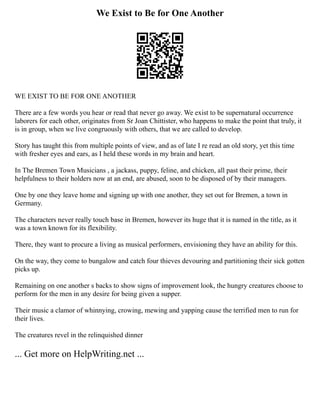 We Exist to Be for One Another
WE EXIST TO BE FOR ONE ANOTHER
There are a few words you hear or read that never go away. We exist to be supernatural occurrence
laborers for each other, originates from Sr Joan Chittister, who happens to make the point that truly, it
is in group, when we live congruously with others, that we are called to develop.
Story has taught this from multiple points of view, and as of late I re read an old story, yet this time
with fresher eyes and ears, as I held these words in my brain and heart.
In The Bremen Town Musicians , a jackass, puppy, feline, and chicken, all past their prime, their
helpfulness to their holders now at an end, are abused, soon to be disposed of by their managers.
One by one they leave home and signing up with one another, they set out for Bremen, a town in
Germany.
The characters never really touch base in Bremen, however its huge that it is named in the title, as it
was a town known for its flexibility.
There, they want to procure a living as musical performers, envisioning they have an ability for this.
On the way, they come to bungalow and catch four thieves devouring and partitioning their sick gotten
picks up.
Remaining on one another s backs to show signs of improvement look, the hungry creatures choose to
perform for the men in any desire for being given a supper.
Their music a clamor of whinnying, crowing, mewing and yapping cause the terrified men to run for
their lives.
The creatures revel in the relinquished dinner
... Get more on HelpWriting.net ...
 