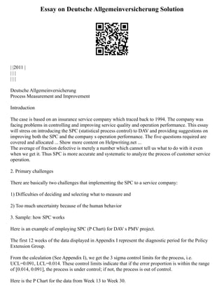 Essay on Deutsche Allgemeinversicherung Solution
| |2011 |
| | |
| | |
Deutsche Allgemeinversicherung
Process Measurement and Improvement
Introduction
The case is based on an insurance service company which traced back to 1994. The company was
facing problems in controlling and improving service quality and operation performance. This essay
will stress on introducing the SPC (statistical process control) to DAV and providing suggestions on
improving both the SPC and the company s operation performance. The five questions required are
covered and allocated ... Show more content on Helpwriting.net ...
The average of fraction defective is merely a number which cannot tell us what to do with it even
when we get it. Thus SPC is more accurate and systematic to analyze the process of customer service
operation.
2. Primary challenges
There are basically two challenges that implementing the SPC to a service company:
1) Difficulties of deciding and selecting what to measure and
2) Too much uncertainty because of the human behavior
3. Sample: how SPC works
Here is an example of employing SPC (P Chart) for DAV s PMV project.
The first 12 weeks of the data displayed in Appendix I represent the diagnostic period for the Policy
Extension Group.
From the calculation (See Appendix I), we get the 3 sigma control limits for the process, i.e.
UCL=0.091, LCL=0.014. These control limits indicate that if the error proportion is within the range
of [0.014, 0.091], the process is under control; if not, the process is out of control.
Here is the P Chart for the data from Week 13 to Week 30.
 