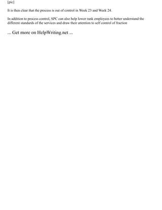 [pic]
It is then clear that the process is out of control in Week 23 and Week 24.
In addition to process control, SPC can also help lower rank employees to better understand the
different standards of the services and draw their attention to self control of fraction
... Get more on HelpWriting.net ...
 