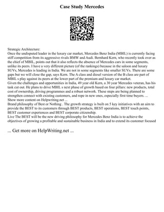 Case Study Mercedes
Strategic Architecture:
Once the undisputed leader in the luxury car market, Mercedes Benz India (MBIL) is currently facing
stiff competition from its aggressive rivals BMW and Audi. Bernhard Kern, who recently took over as
the chief of MBIL, points out that it also reflects the absence of Mercedes cars in some segments,
unlike its peers. I have a very different picture (of the rankings) because in the saloon and luxury
SUVs, Mercedes is leading in India. We are not in some segments like smaller SUVs. There are some
gaps but we will close the gap, says Kern. The A class and diesel version of the B class are part of
MBIL s play against its peers at the lower part of the premium and luxury car market.
Given the challenges and opportunities in India, 49 year old Kern, a 30 year Mercedes veteran, has his
task cut out. He plans to drive MBIL s next phase of growth based on four pillars: new products, total
cost of ownership, driving programmes and a robust network. These steps are being planned to
strengthen connect with existing customers, and rope in new ones, especially first time buyers. ...
Show more content on Helpwriting.net ...
Brand philosophy of Best or Nothing . The growth strategy is built on 5 key initiatives with an aim to
provide the BEST to its customers through BEST products, BEST operations, BEST touch points,
BEST customer experiences and BEST corporate citizenship.
Live The BEST will be the new driving philosophy for Mercedes Benz India is to achieve the
objectives of growing a profitable and sustainable business in India and to extend its customer focused
... Get more on HelpWriting.net ...
 