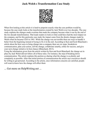 Jack Welch s Transformation Case Study
When first looking at this article it is hard to pinpoint exactly what the core problem would be,
because the case study looks at the transformation created by Jack Welch over two decades. The case
study explains the changes made overtime that made the company become what it was by the end of
the two decade transformation. That leads readers to look at what could have had the most impact on
the company, and for this particular case study the impact came from the drastic changes made by
Welch when he became CEO in 1981. While the change was not terrible there are ways to handle it
better from the beginning instead of trying to fix it in the end. According to Ken and Scott Blanchard s
article about the best ways to bring change into a company there are six steps: breakdown
communication, plan your action, sell the change, collaborate smartly, refine for success, and give
your next change initiative its best chance (Blanchard, 2013).
Using the information given from the article written by Ken and Scott Blanchard, the change set in
place by Jack Welch did not follow all of these rules. For instance, the step of breaking down
communication. The article explains this portion as sharing what the change is as plainly and
completely as possible. After that initial portion of communication the article says executives should
be willing to get personal. According to the article, once information concerns are satisfied, people
will want to know how the change will affect them
... Get more on HelpWriting.net ...
 