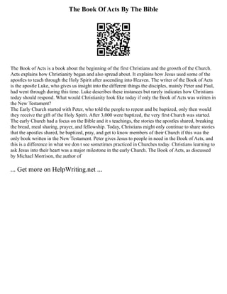 The Book Of Acts By The Bible
The Book of Acts is a book about the beginning of the first Christians and the growth of the Church.
Acts explains how Christianity began and also spread about. It explains how Jesus used some of the
apostles to teach through the Holy Spirit after ascending into Heaven. The writer of the Book of Acts
is the apostle Luke, who gives us insight into the different things the disciples, mainly Peter and Paul,
had went through during this time. Luke describes these instances but rarely indicates how Christians
today should respond. What would Christianity look like today if only the Book of Acts was written in
the New Testament?
The Early Church started with Peter, who told the people to repent and be baptized, only then would
they receive the gift of the Holy Spirit. After 3,000 were baptized, the very first Church was started.
The early Church had a focus on the Bible and it s teachings, the stories the apostles shared, breaking
the bread, meal sharing, prayer, and fellowship. Today, Christians might only continue to share stories
that the apostles shared, be baptized, pray, and get to know members of their Church if this was the
only book written in the New Testament. Peter gives Jesus to people in need in the Book of Acts, and
this is a difference in what we don t see sometimes practiced in Churches today. Christians learning to
ask Jesus into their heart was a major milestone in the early Church. The Book of Acts, as discussed
by Michael Morrison, the author of
... Get more on HelpWriting.net ...
 