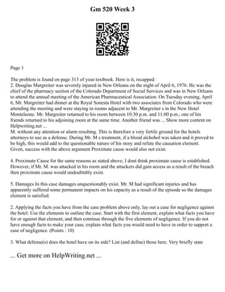 Gm 520 Week 3
Page 1
The problem is found on page 313 of your textbook. Here is it, recapped:
2. Douglas Margreiter was severely injured in New Orleans on the night of April 6, 1976. He was the
chief of the pharmacy section of the Colorado Department of Social Services and was in New Orleans
to attend the annual meeting of the American Pharmaceutical Association. On Tuesday evening, April
6, Mr. Margreiter had dinner at the Royal Sonesta Hotel with two associates from Colorado who were
attending the meeting and were staying in rooms adjacent to Mr. Margreiter s in the New Hotel
Monteleone. Mr. Margreiter returned to his room between 10:30 p.m. and 11:00 p.m.; one of his
friends returned to his adjoining room at the same time. Another friend was ... Show more content on
Helpwriting.net ...
M. without any attention or alarm resulting. This is therefore a very fertile ground for the hotels
attorneys to use as a defense. During Mr. M s treatment, if a blood alchohol was taken and it proved to
be high, this would add to the questionable nature of his story and refute the causation element.
Given, success with the above argument Proximate cause would also not exist.
4. Proximate Cause for the same reasons as stated above, I dont think proximate cause is established.
However, if Mr. M. was attacked in his room and the attackers did gain access as a result of the breach
then proximate cause would undoubtably exist.
5. Damages In this case damages unquestionably exist. Mr. M had significant injuries and has
apparently suffered some permanent impacts on his capacity as a result of the episode so the damages
element is satisfied.
2. Applying the facts you have from the case problem above only, lay out a case for negligence against
the hotel. Use the elements to outline the case. Start with the first element, explain what facts you have
for or against that element, and then continue through the five elements of negligence. If you do not
have enough facts to make your case, explain what facts you would need to have in order to support a
case of negligence. (Points : 10)
3. What defense(s) does the hotel have on its side? List (and define) those here. Very briefly state
... Get more on HelpWriting.net ...
 