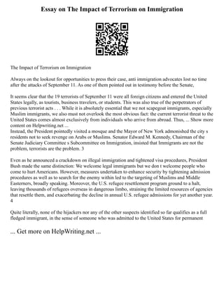 Essay on The Impact of Terrorism on Immigration
The Impact of Terrorism on Immigration
Always on the lookout for opportunities to press their case, anti immigration advocates lost no time
after the attacks of September 11. As one of them pointed out in testimony before the Senate,
It seems clear that the 19 terrorists of September 11 were all foreign citizens and entered the United
States legally, as tourists, business travelers, or students. This was also true of the perpetrators of
previous terrorist acts . . . While it is absolutely essential that we not scapegoat immigrants, especially
Muslim immigrants, we also must not overlook the most obvious fact: the current terrorist threat to the
United States comes almost exclusively from individuals who arrive from abroad. Thus, ... Show more
content on Helpwriting.net ...
Instead, the President pointedly visited a mosque and the Mayor of New York admonished the city s
residents not to seek revenge on Arabs or Muslims. Senator Edward M. Kennedy, Chairman of the
Senate Judiciary Committee s Subcommittee on Immigration, insisted that Immigrants are not the
problem, terrorists are the problem. 3
Even as he announced a crackdown on illegal immigration and tightened visa procedures, President
Bush made the same distinction: We welcome legal immigrants but we don t welcome people who
come to hurt Americans. However, measures undertaken to enhance security by tightening admission
procedures as well as to search for the enemy within led to the targeting of Muslims and Middle
Easterners, broadly speaking. Moreover, the U.S. refugee resettlement program ground to a halt,
leaving thousands of refugees overseas in dangerous limbo, straining the limited resources of agencies
that resettle them, and exacerbating the decline in annual U.S. refugee admissions for yet another year.
4
Quite literally, none of the hijackers nor any of the other suspects identified so far qualifies as a full
fledged immigrant, in the sense of someone who was admitted to the United States for permanent
... Get more on HelpWriting.net ...
 
