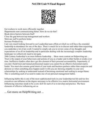 Nt1330 Unit 9 Final Report
Get workers to work more efficiently together.
Departments start communicating better. How do we do that?
Break down barriers between Staff
Close the gap between top management and workers
Motivate staff to perform better
Increase Productivity
I am very much looking forward to our Leadership team offsite at which we will have the extended
leadership in attendance for one of the days. There is much for us to discuss and rather than requesting
you undertake a lot of pre work I wanted to simply ask you to review some of my thoughts and
expectations of us all on leadership and in particular dealing with the increasingly complex leadership
landscape we collectively need to navigate.
20th Century leadership is no more hitherto leadership ... Show more content on Helpwriting.net ...
Trust is the output of your behaviours and actions of you as a leader and it either builds or erodes over
time. Ineffective leaders often don t get this element of their personal accountability. Importantly, if
you don t build trust and mutual professional respect you cannot be an effective horizontal matrix
leader. You must also assume good intent of your team and business partners rather than suspicion and
derision so when something does happen (and it will) you are showing empathy in your own
relationships by seeking to understand instead of becoming emotional and seeking to assign blame.
This is something each of us need to make one of our personal management habits.
Influencing habits this is one of the most sophisticated tools in your leadership tool kit and too few
executives can influence at the degree necessary to be effective in a matrix horizontal environment.
Influencing outcomes needs to be a core skill for each of us to develop and practice. The basic
elements of effective influencing are as
... Get more on HelpWriting.net ...
 
