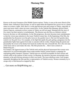 Mustang Film
Known as the most European of the Middle Eastern nations, Turkey is seen as the more liberal of the
Islamic states. Influences from Europe, as well as rapid urban development have given rise to a firmer
stance on women s rights. Still, there is a wide gap between men and women in Turkey, especially in
more rural areas where values are more conservative. In the Turkish film Mustang, director Deniz
Gamze Erguven, comments on how women in Turkey are still not equal. Mustang tells the story of
five sisters, but their narrative is melodramatic. The director uses the film as a feminist vehicle;
however she does so with melodrama. As the film progresses, the story becomes more melodramatic
so that the viewer pays attention to the issues Turkish women face. In the beginning of the film, the
grandmother has the power over the girls; however she quickly loses it. Her son Erol quickly takes
control over the girls lives. For example, in the fight that sparks the girls getting a pregnancy test the
grandmother fights back against Erol only to concede with his wishes. Despite being the parent and
presumably the wisest in the family Erol treats his mother like she is beneath him. He is the sole man
of the house and as such makes the rules. The film presents the ... Show more content on
Helpwriting.net ...
For instance, the aggressiveness of the Turkish male and the physical harassment that women were
subjected to in overcrowded public buses made another Islamic journal launch a campaign for
segregating public transport, (Sirman). Turkish men are not held accountable for their actions and
women suffer at the expense of their society. In Mustang, the narrative becomes increasingly more
dramatic as the girls become prisoners in their own house. The most rebellious sister, Lale escapes
repeatedly throughout the film and this is representative of Turkish society. Women constantly try to
escape only to find themselves trapped by their
... Get more on HelpWriting.net ...
 