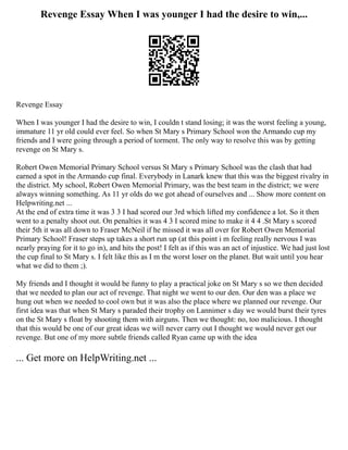 Revenge Essay When I was younger I had the desire to win,...
Revenge Essay
When I was younger I had the desire to win, I couldn t stand losing; it was the worst feeling a young,
immature 11 yr old could ever feel. So when St Mary s Primary School won the Armando cup my
friends and I were going through a period of torment. The only way to resolve this was by getting
revenge on St Mary s.
Robert Owen Memorial Primary School versus St Mary s Primary School was the clash that had
earned a spot in the Armando cup final. Everybody in Lanark knew that this was the biggest rivalry in
the district. My school, Robert Owen Memorial Primary, was the best team in the district; we were
always winning something. As 11 yr olds do we got ahead of ourselves and ... Show more content on
Helpwriting.net ...
At the end of extra time it was 3 3 I had scored our 3rd which lifted my confidence a lot. So it then
went to a penalty shoot out. On penalties it was 4 3 I scored mine to make it 4 4 .St Mary s scored
their 5th it was all down to Fraser McNeil if he missed it was all over for Robert Owen Memorial
Primary School! Fraser steps up takes a short run up (at this point i m feeling really nervous I was
nearly praying for it to go in), and hits the post! I felt as if this was an act of injustice. We had just lost
the cup final to St Mary s. I felt like this as I m the worst loser on the planet. But wait until you hear
what we did to them ;).
My friends and I thought it would be funny to play a practical joke on St Mary s so we then decided
that we needed to plan our act of revenge. That night we went to our den. Our den was a place we
hung out when we needed to cool own but it was also the place where we planned our revenge. Our
first idea was that when St Mary s paraded their trophy on Lannimer s day we would burst their tyres
on the St Mary s float by shooting them with airguns. Then we thought: no, too malicious. I thought
that this would be one of our great ideas we will never carry out I thought we would never get our
revenge. But one of my more subtle friends called Ryan came up with the idea
... Get more on HelpWriting.net ...
 