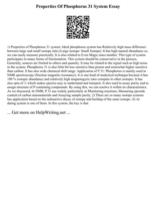 Properties Of Phosphorus 31 System Essay
1) Properties of Phosphorus 31 system: Ideal phosphorus system has Relatively high mass difference
between large and small isotope ratio (Large isotope: Small Isotope). It has high natural abundance so,
we can easily measure practically. It is also related to Even Magic mass number. This type of system
participates in many forms of fractionation. This system should be conservative in the process.
Generally, sources are limited to others and quantity. It may be related to the signal such as high noise
in the system. Phosphorus 31 is also little bit less sensitive than proton and somewhat higher sensitive
than carbon. It has also wide chemical shift range. Application of P 31: Phosphorus is mainly used in
NMR spectroscopy (Nuclear magnetic resonance). It is one kind of analytical technique because it has
100 % isotopic abundance and relatively high magnetogyric ratio compare to other isotopes. It has
also spin of ½ which makes spectra easy to understand and interpret. It also used to assay purity and to
assign structure of P containing compounds. By using this, we can resolve it within its characteristics.
As we discussed, In NMR, P 31 use widely particularly in Monitoring reactions, Measuring epoxide
content of carbon nanomaterials and Assaying sample purity. 2) There are so many isotope systems
has application based on the radioactive decay of isotope and buildup of the same isotope. Ar Ar
dating system is one of them. In this system, the key is that
... Get more on HelpWriting.net ...
 