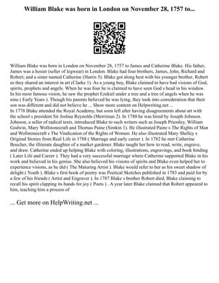 William Blake was born in London on November 28, 1757 to...
William Blake was born in London on November 28, 1757 to James and Catherine Blake. His father,
James was a hosier (seller of legwear) in London. Blake had four brothers, James, John, Richard and
Robert; and a sister named Catherine (Harris 5). Blake got along best with his younger brother, Robert
as they shared an interest in art (Clarke 1). As a young boy, Blake claimed to have had visions of God,
spirits, prophets and angels. When he was four he is claimed to have seen God s head in his window.
In his most famous vision, he saw the prophet Ezekiel under a tree and a tree of angels when he was
nine ( Early Years ). Though his parents believed he was lying, they took into consideration that their
son was different and did not believe he ... Show more content on Helpwriting.net ...
In 1778 Blake attended the Royal Academy, but soon left after having disagreements about art with
the school s president Sir Joshua Reynolds (Merriman 2). In 1780 he was hired by Joseph Johnson.
Johnson, a seller of radical texts, introduced Blake to such writers such as Joseph Priestley, William
Godwin, Mary Wollstonecraft and Thomas Paine (Simkin 1). He illustrated Paine s The Rights of Man
and Wollstonecraft s The Vindication of the Rights of Women. He also illustrated Mary Shelley s
Original Stories from Real Life in 1788 ( Marriage and early career ). In 1782 he met Catherine
Boucher, the illiterate daughter of a market gardener. Blake taught her how to read, write, engrave,
and draw. Catherine ended up helping Blake with coloring, illustrations, engravings, and book binding
( Later Life and Career ). They had a very successful marriage where Catherine supported Blake in his
work and believed in his genius. She also believed his visions of spirits and Blake even helped her to
experience visions, as he did ( The Maturing Artist ). Blake would refer to her as his sweet shadow of
delight ( Youth ). Blake s first book of poetry was Poetical Sketches published in 1783 and paid for by
a few of his friends ( Artist and Engraver ). In 1787 Blake s brother Robert died, Blake claiming to
recall his spirit clapping its hands for joy ( Poets ) . A year later Blake claimed that Robert appeared to
him, teaching him a process of
... Get more on HelpWriting.net ...
 
