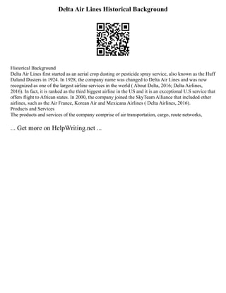 Delta Air Lines Historical Background
Historical Background
Delta Air Lines first started as an aerial crop dusting or pesticide spray service, also known as the Huff
Daland Dusters in 1924. In 1928, the company name was changed to Delta Air Lines and was now
recognized as one of the largest airline services in the world ( About Delta, 2016; Delta Airlines,
2016). In fact, it is ranked as the third biggest airline in the US and it is an exceptional U.S service that
offers flight to African states. In 2000, the company joined the SkyTeam Alliance that included other
airlines, such as the Air France, Korean Air and Mexicana Airlines ( Delta Airlines, 2016).
Products and Services
The products and services of the company comprise of air transportation, cargo, route networks,
... Get more on HelpWriting.net ...
 